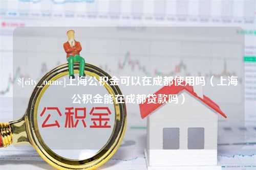 无棣上海公积金可以在成都使用吗（上海公积金能在成都贷款吗）